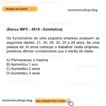 (Banca IBFC - 2018 - Estatística) Os funcionários de uma pequena empresa possuem as seguintes idades: 21, 30, 26, 32, 25 e 28 anos. Se uma pessoa de 34 anos começar a trabalhar nesta empresa, podemos afirmar corretamente que a média de idade: A) Permaneceu a mesma B) Aumentou 1 ano C) Aumentou 2 anos D) Aumentou 3 anos