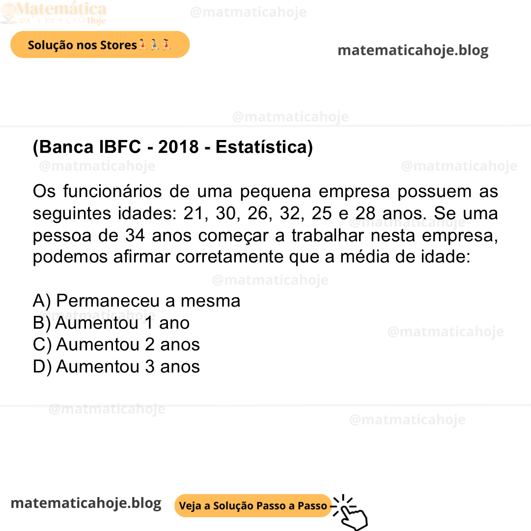 (Banca IBFC - 2018 - Estatística) Os funcionários de uma pequena empresa possuem as seguintes idades: 21, 30, 26, 32, 25 e 28 anos. Se uma pessoa de 34 anos começar a trabalhar nesta empresa, podemos afirmar corretamente que a média de idade: A) Permaneceu a mesma B) Aumentou 1 ano C) Aumentou 2 anos D) Aumentou 3 anos