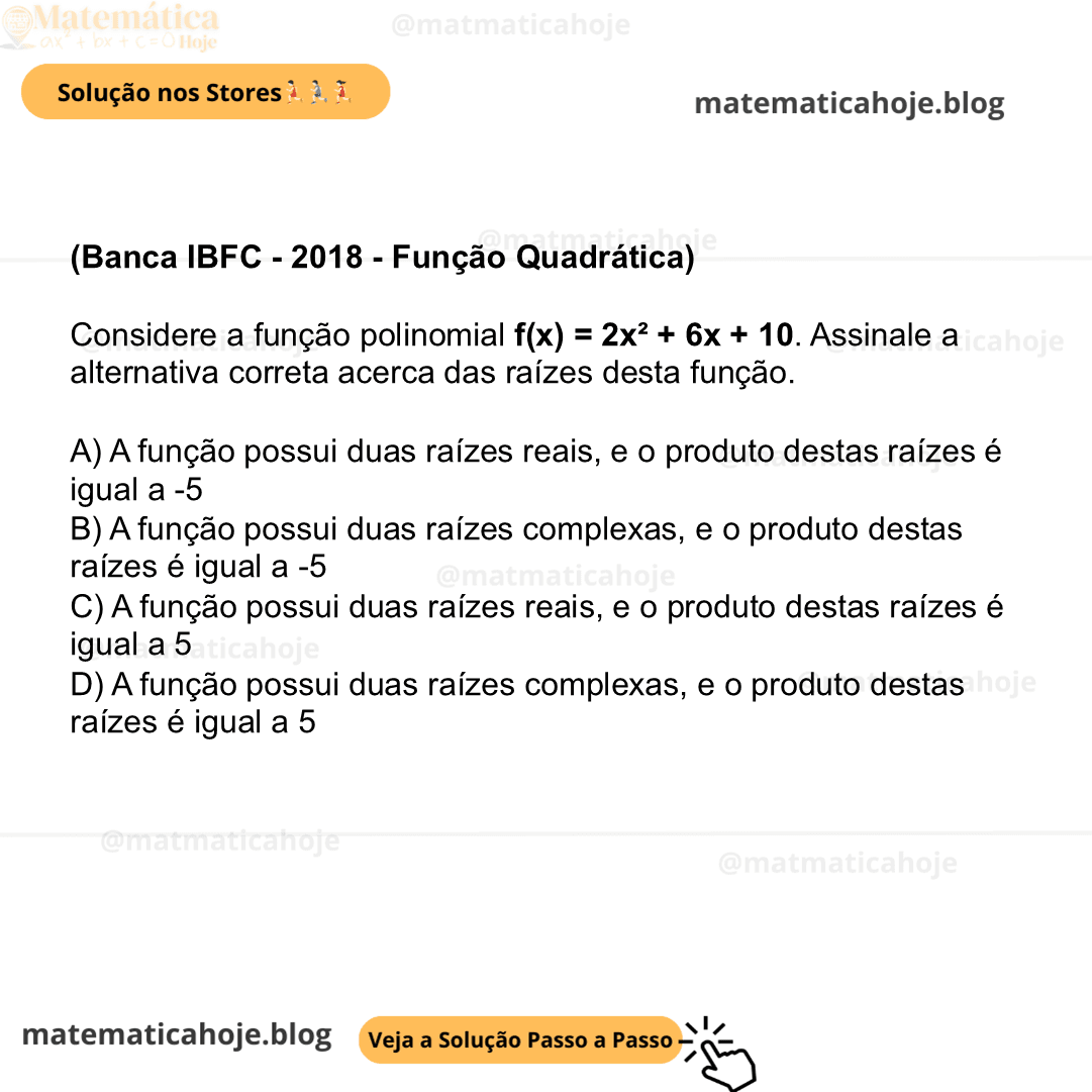 (Banca IBFC - 2018 - Função Quadrática) Considere a função polinomial f(x) = 2x² + 6x + 10. Assinale a alternativa correta acerca das raízes desta função. A) A função possui duas raízes reais, e o produto destas raízes é igual a -5 B) A função possui duas raízes complexas, e o produto destas raízes é igual a -5 C) A função possui duas raízes reais, e o produto destas raízes é igual a 5 D) A função possui duas raízes complexas, e o produto destas raízes é igual a 5