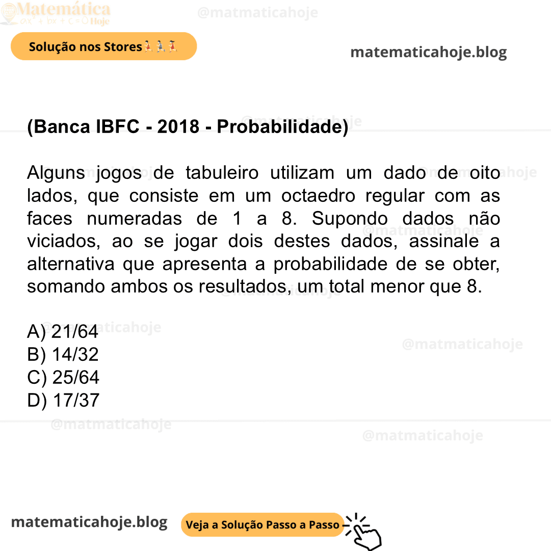 (Banca IBFC - 2018 - Probabilidade) Alguns jogos de tabuleiro utilizam um dado de oito lados, que consiste em um octaedro regular com as faces numeradas de 1 a 8. Supondo dados não viciados, ao se jogar dois destes dados, assinale a alternativa que apresenta a probabilidade de se obter, somando ambos os resultados, um total menor que 8. A) 21/64 B) 14/32 C) 25/64 D) 17/37
