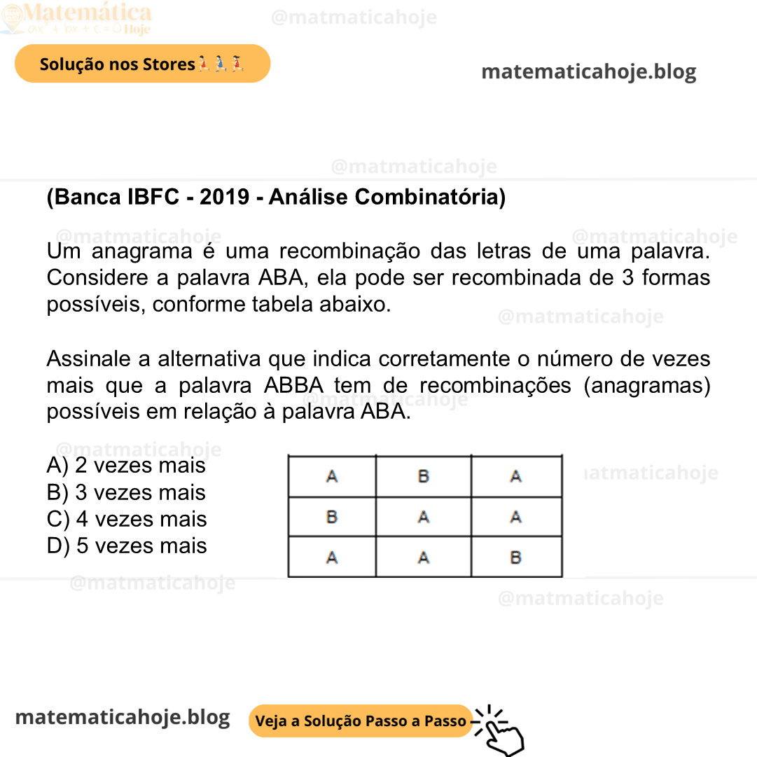 (Banca IBFC - 2019 - Análise Combinatória) Um anagrama é uma recombinação das letras de uma palavra. Considere a palavra ABA, ela pode ser recombinada de 3 formas possíveis, conforme tabela abaixo. Assinale a alternativa que indica corretamente o número de vezes mais que a palavra ABBA tem de recombinações (anagramas) possíveis em relação à palavra ABA. A) 2 vezes mais B) 3 vezes mais C) 4 vezes mais D) 5 vezes mais