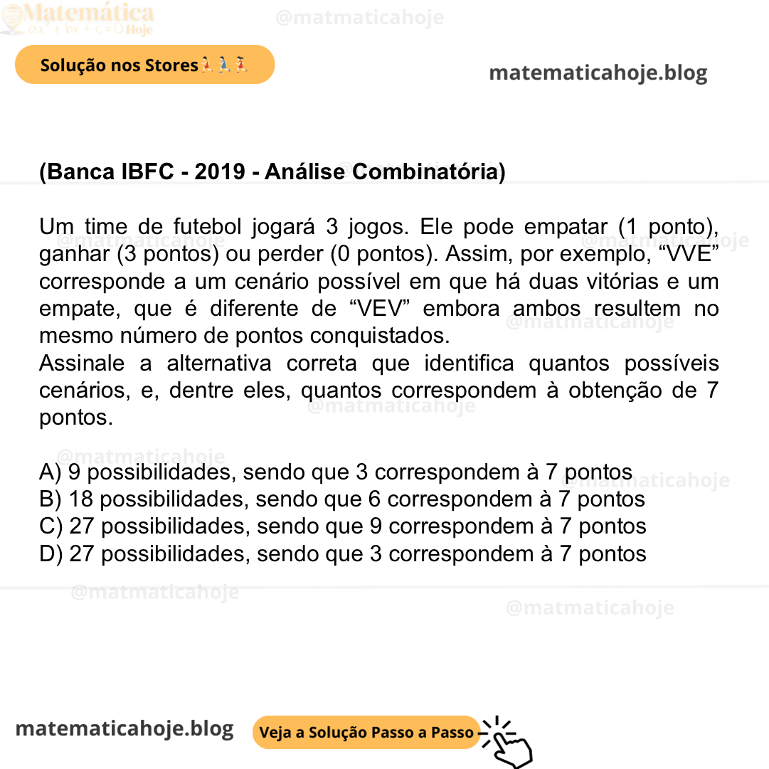 (Banca IBFC - 2019 - Análise Combinatória) Um time de futebol jogará 3 jogos. Ele pode empatar (1 ponto), ganhar (3 pontos) ou perder (0 pontos). Assim, por exemplo, “VVE” corresponde a um cenário possível em que há duas vitórias e um empate, que é diferente de “VEV” embora ambos resultem no mesmo número de pontos conquistados. Assinale a alternativa correta que identifica quantos possíveis cenários, e, dentre eles, quantos correspondem à obtenção de 7 pontos. A) 9 possibilidades, sendo que 3 correspondem à 7 pontos B) 18 possibilidades, sendo que 6 correspondem à 7 pontos C) 27 possibilidades, sendo que 9 correspondem à 7 pontos D) 27 possibilidades, sendo que 3 correspondem à 7 pontos