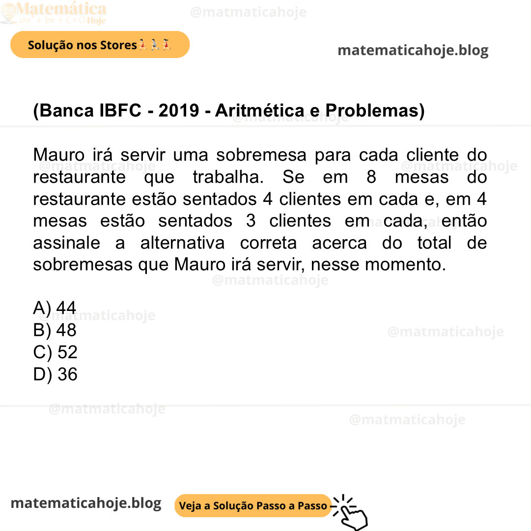 (Banca IBFC - 2019 - Aritmética e Problemas) Mauro irá servir uma sobremesa para cada cliente do restaurante que trabalha. Se em 8 mesas do restaurante estão sentados 4 clientes em cada e, em 4 mesas estão sentados 3 clientes em cada, então assinale a alternativa correta acerca do total de sobremesas que Mauro irá servir, nesse momento. A) 44 B) 48 C) 52 D) 36