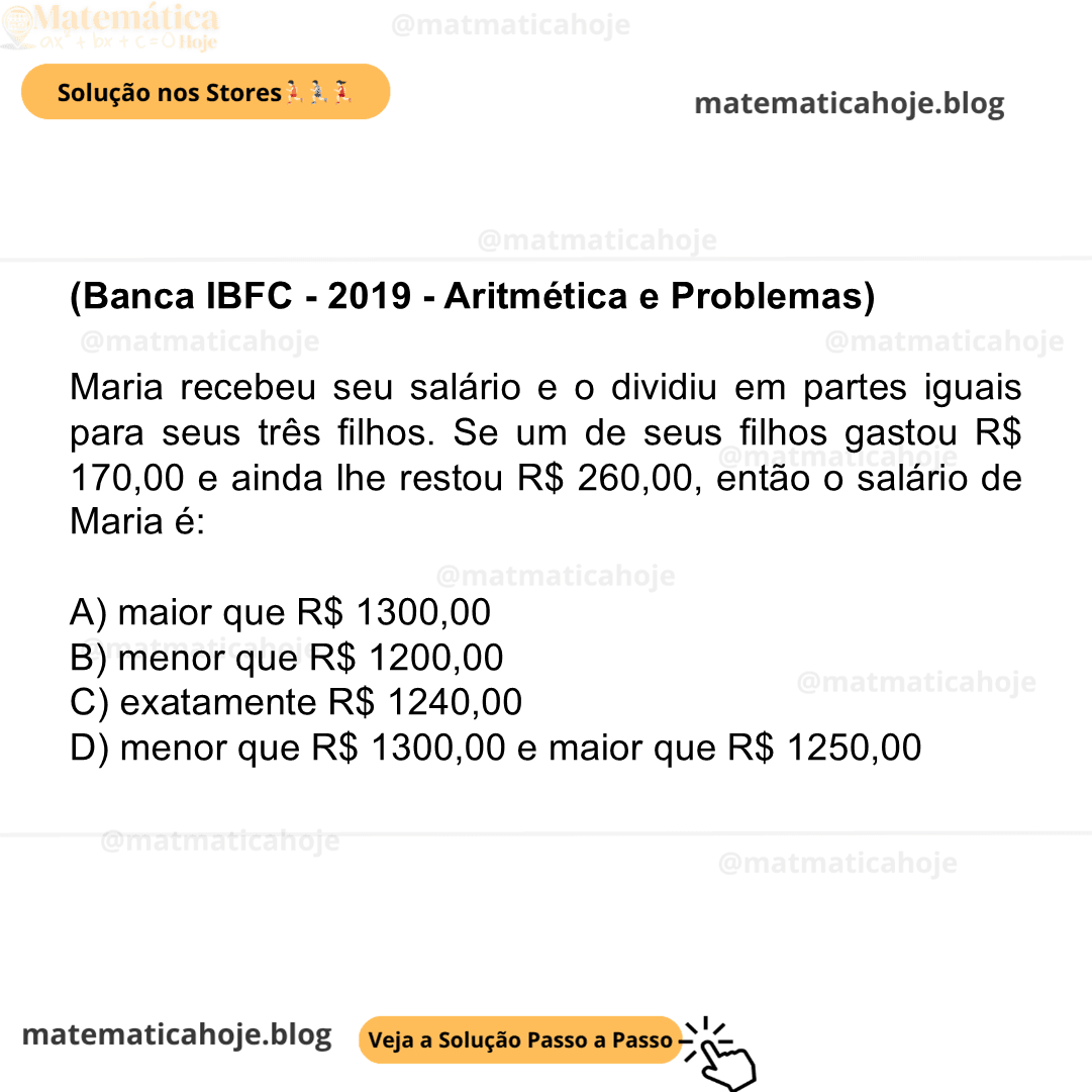 (Banca IBFC - 2019 - Aritmética e Problemas) Maria recebeu seu salário e o dividiu em partes iguais para seus três filhos. Se um de seus filhos gastou R$ 170,00 e ainda lhe restou R$ 260,00, então o salário de Maria é: A) maior que R$ 1300,00 B) menor que R$ 1200,00 C) exatamente R$ 1240,00 D) menor que R$ 1300,00 e maior que R$ 1250,00