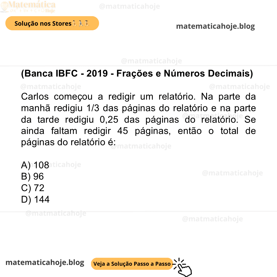 (Banca IBFC - 2019 - Frações e Números Decimais) Carlos começou a redigir um relatório. Na parte da manhã redigiu 1/3 das páginas do relatório e na parte da tarde redigiu 0,25 das páginas do relatório. Se ainda faltam redigir 45 páginas, então o total de páginas do relatório é: A) 108 B) 96 C) 72 D) 144