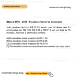 (Banca IBFC - 2019 - Frações e Números Decimais) João recebeu de troco R$ 30,00, sendo que 1/4 deste valor foi em moedas de: R$ 1,00, R$ 0,25 e R$ 0,10, em um total de 15 moedas. Assinale a alternativa correta: A) Ele recebeu mais moedas de R$ 1,00 B) Ele recebeu mais moedas de R$ 0,25 C) Ele recebeu mais moedas de R$ 0,10 D) Ele recebeu a mesma quantidade de moedas de cada valor