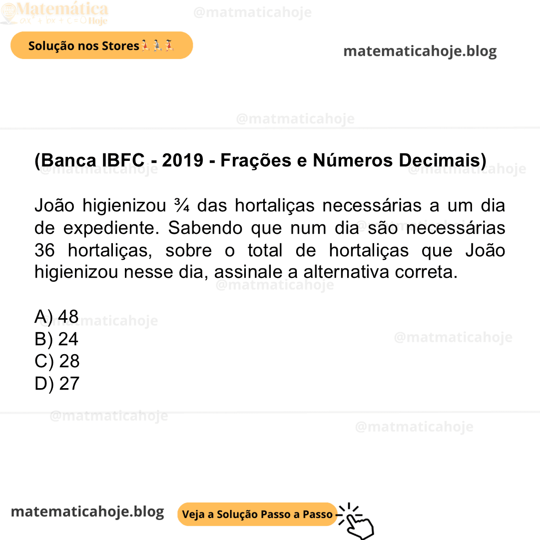 (Banca IBFC - 2019 - Frações e Números Decimais) João higienizou ¾ das hortaliças necessárias a um dia de expediente. Sabendo que num dia são necessárias 36 hortaliças, sobre o total de hortaliças que João higienizou nesse dia, assinale a alternativa correta. A) 48 B) 24 C) 28 D) 27