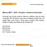 (Banca IBFC - 2019 - Frações e Números Decimais) Durante sua ronda noturna, Marcos verificou que já havia cumprido 5/6 do tempo que deve trabalhar nesse dia. Se ainda falta uma hora e meia para cumprir seu horário, então o horário que Marcos já cumpriu foi: A) 8 horas B) 6 horas C) 9 horas D) 7 horas e meia