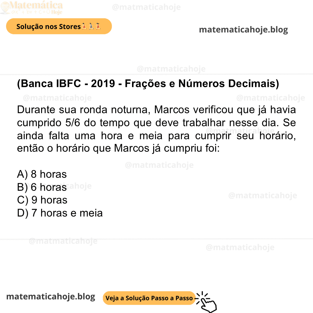 (Banca IBFC - 2019 - Frações e Números Decimais) Durante sua ronda noturna, Marcos verificou que já havia cumprido 5/6 do tempo que deve trabalhar nesse dia. Se ainda falta uma hora e meia para cumprir seu horário, então o horário que Marcos já cumpriu foi: A) 8 horas B) 6 horas C) 9 horas D) 7 horas e meia