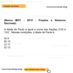 (Banca IBFC - 2019 - Frações e Números Decimais) A idade de Paulo é igual a soma das frações 21/6 e 15/2 . Nessas condições, a idade de Paulo é: A) 9 B) 10 C) 11 D) 12