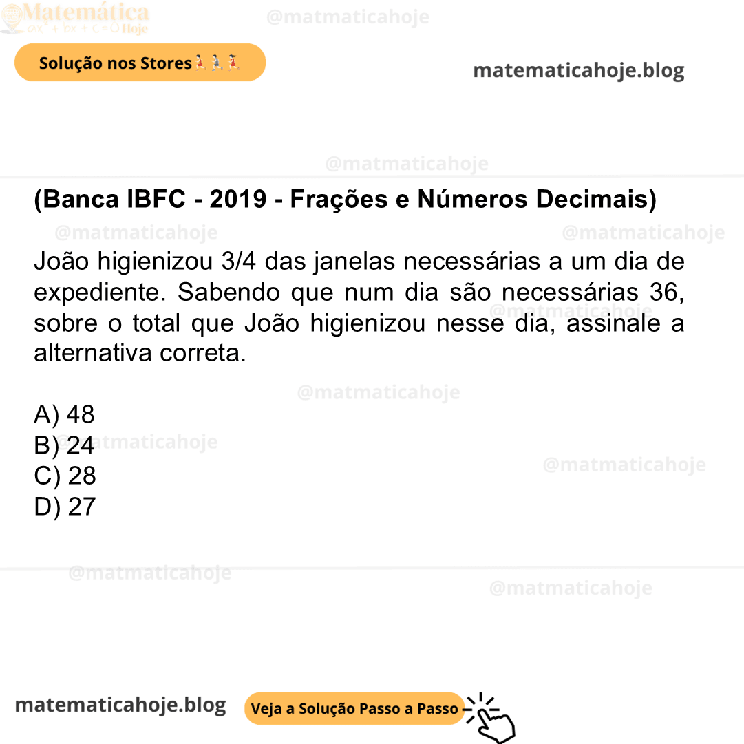 (Banca IBFC - 2019 - Frações e Números Decimais) João higienizou 3/4 das janelas necessárias a um dia de expediente. Sabendo que num dia são necessárias 36, sobre o total que João higienizou nesse dia, assinale a alternativa correta. A) 48 B) 24 C) 28 D) 27