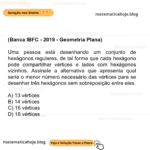 (Banca IBFC - 2019 - Geometria Plana) Uma pessoa está desenhando um conjunto de hexágonos regulares, de tal forma que cada hexágono pode compartilhar vértices e lados com hexágonos vizinhos. Assinale a alternativa que apresenta qual seria o menor número necessário das vértices para se desenhar três hexágonos sem sobreposição entre eles. A) 13 vértices B) 14 vértices C) 16 vértices D) 18 vértices
