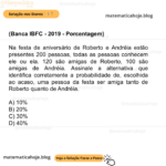 (Banca IBFC - 2019 - Porcentagem) Na festa de aniversário de Roberto e Andréia estão presentes 200 pessoas, todas as pessoas conhecem ele ou ela. 120 são amigas de Roberto, 100 são amigas de Andréia. Assinale a alternativa que identifica corretamente a probabilidade de, escolhida ao acaso, uma pessoa da festa ser amiga tanto de Roberto quanto de Andréia. A) 10% B) 20% C) 30% D) 40%