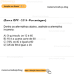 (Banca IBFC - 2019 - Porcentagem) Dentre as alternativas abaixo, assinale a alternativa incorreta: A) O quíntuplo de 12 é 60 B) 15 é a quarta parte de 60 C) 75% de 80 é igual a 60 D) 3/5 de 60 é igual a 35