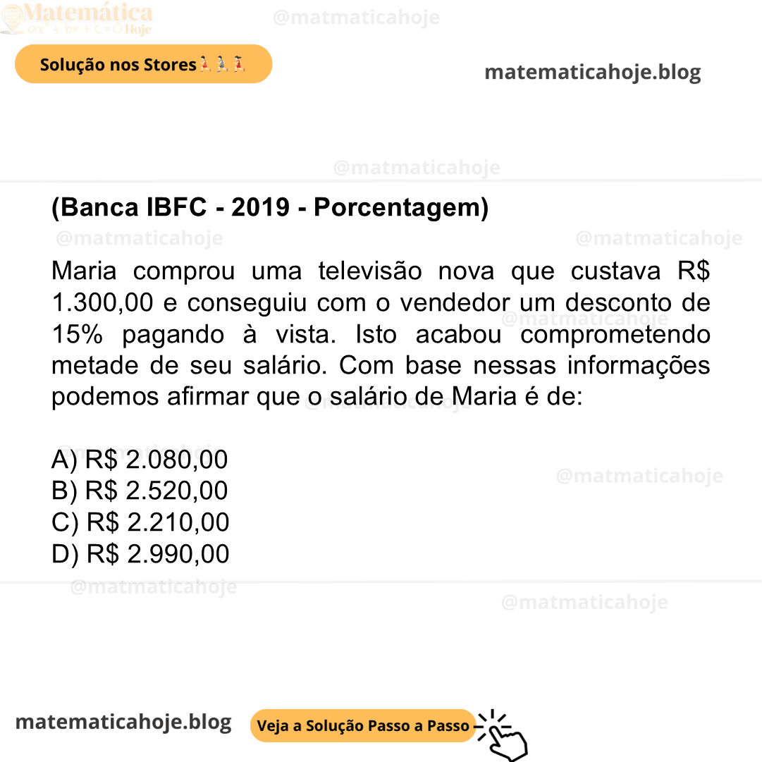 (Banca IBFC - 2019 - Porcentagem) Maria comprou uma televisão nova que custava R$ 1.300,00 e conseguiu com o vendedor um desconto de 15% pagando à vista. Isto acabou comprometendo metade de seu salário. Com base nessas informações podemos afirmar que o salário de Maria é de: A) R$ 2.080,00 B) R$ 2.520,00 C) R$ 2.210,00 D) R$ 2.990,00