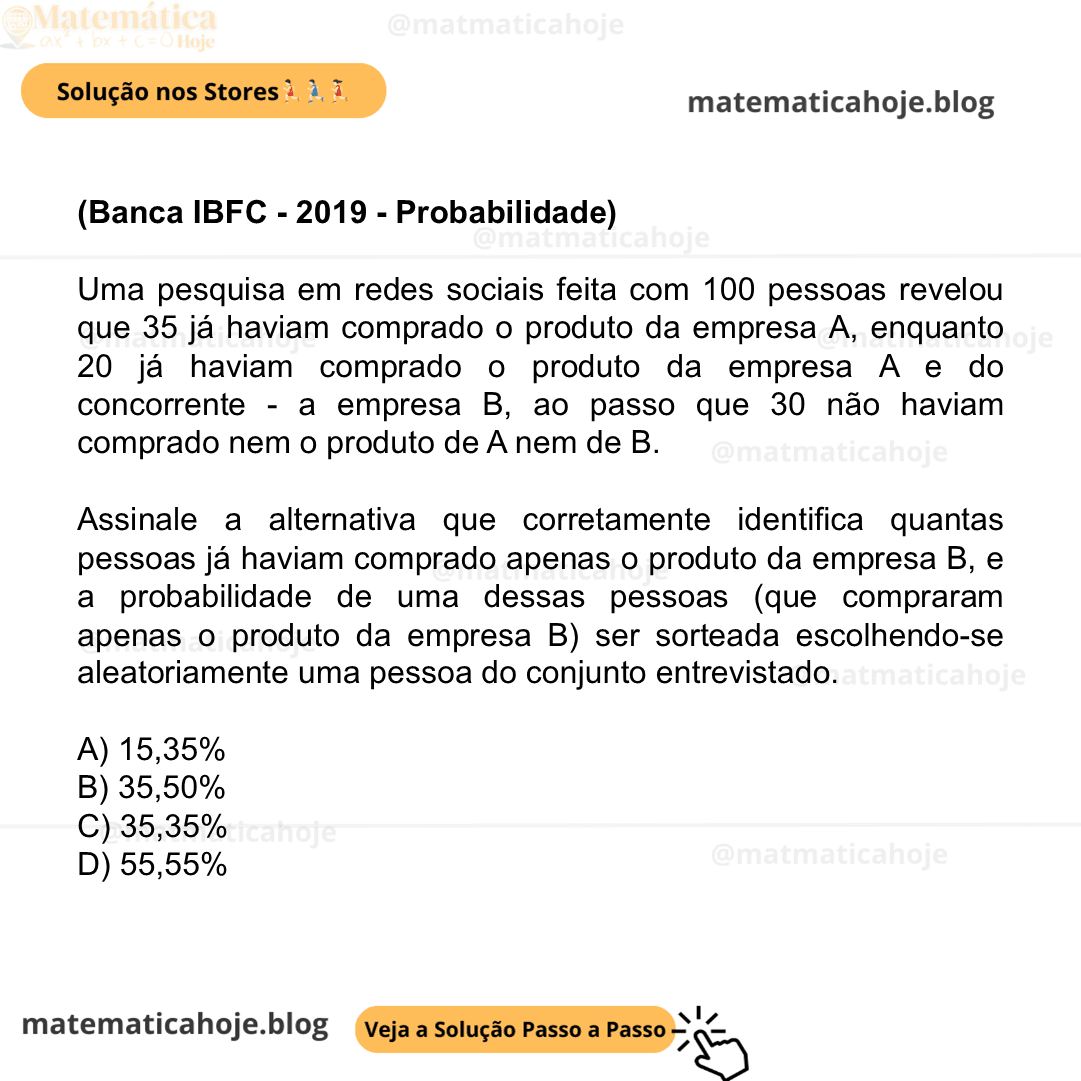 (Banca IBFC - 2019 - Probabilidade) Uma pesquisa em redes sociais feita com 100 pessoas revelou que 35 já haviam comprado o produto da empresa A, enquanto 20 já haviam comprado o produto da empresa A e do concorrente - a empresa B, ao passo que 30 não haviam comprado nem o produto de A nem de B. Assinale a alternativa que corretamente identifica quantas pessoas já haviam comprado apenas o produto da empresa B, e a probabilidade de uma dessas pessoas (que compraram apenas o produto da empresa B) ser sorteada escolhendo-se aleatoriamente uma pessoa do conjunto entrevistado. A) 15,35% B) 35,50% C) 35,35% D) 55,55%