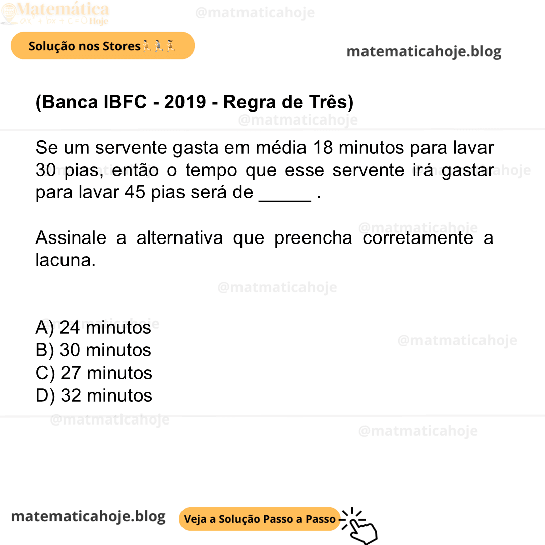 (Banca IBFC - 2019 - Regra de Três) Se um servente gasta em média 18 minutos para lavar 30 pias, então o tempo que esse servente irá gastar para lavar 45 pias será de _____ . Assinale a alternativa que preencha corretamente a lacuna. A) 24 minutos B) 30 minutos C) 27 minutos D) 32 minutos