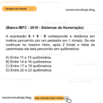 (Banca IBFC - 2019 - Sistemas de Numeração) A expressão 6 + 9 * 8 corresponde a distância em metros percorrido por um pedestre em 1 minuto. Se ele continuar no mesmo ritmo, após 2 horas e meia de caminhada ele terá percorrido em quilômetros: A) Entre 11 e 13 quilômetros B) Entre 14 e 16 quilômetros C) Entre 17 e 19 quilômetros D) Entre 20 e 22 quilômetros