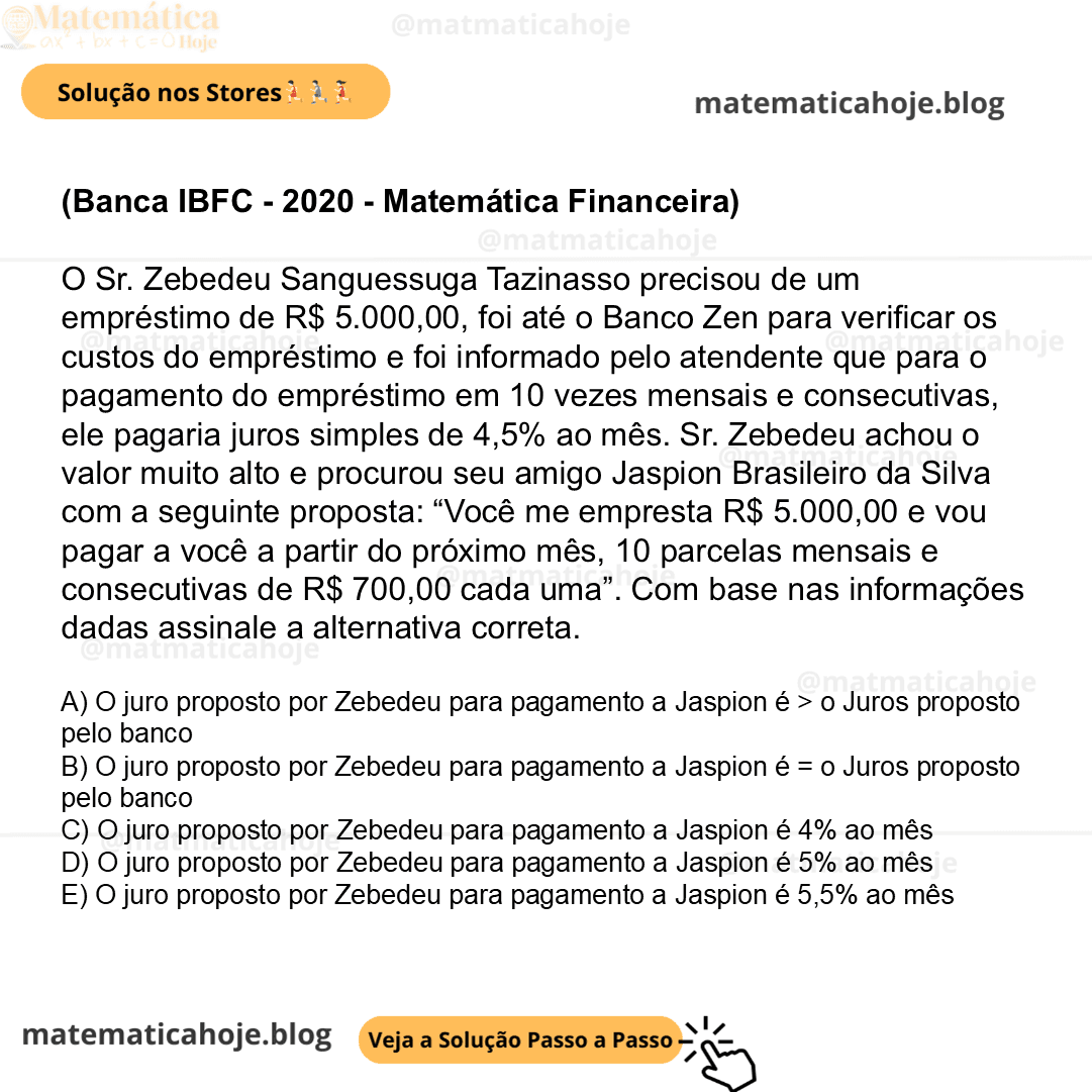 (Banca IBFC - 2020 - Matemática Financeira) O Sr. Zebedeu Sanguessuga Tazinasso precisou de um empréstimo de R$ 5.000,00, foi até o Banco Zen para verificar os custos do empréstimo e foi informado pelo atendente que para o pagamento do empréstimo em 10 vezes mensais e consecutivas, ele pagaria juros simples de 4,5% ao mês. Sr. Zebedeu achou o valor muito alto e procurou seu amigo Jaspion Brasileiro da Silva com a seguinte proposta: “Você me empresta R$ 5.000,00 e vou pagar a você a partir do próximo mês, 10 parcelas mensais e consecutivas de R$ 700,00 cada uma”. Com base nas informações dadas assinale a alternativa correta. A) O juro proposto por Zebedeu para pagamento a Jaspion é > o Juros proposto pelo banco B) O juro proposto por Zebedeu para pagamento a Jaspion é = o Juros proposto pelo banco C) O juro proposto por Zebedeu para pagamento a Jaspion é 4% ao mês D) O juro proposto por Zebedeu para pagamento a Jaspion é 5% ao mês E) O juro proposto por Zebedeu para pagamento a Jaspion é 5,5% ao mês