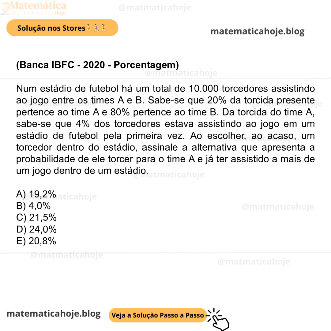 (Banca IBFC - 2020 - Porcentagem) Num estádio de futebol há um total de 10.000 torcedores assistindo ao jogo entre os times A e B. Sabe-se que 20% da torcida presente pertence ao time A e 80% pertence ao time B. Da torcida do time A, sabe-se que 4% dos torcedores estava assistindo ao jogo em um estádio de futebol pela primeira vez. Ao escolher, ao acaso, um torcedor dentro do estádio, assinale a alternativa que apresenta a probabilidade de ele torcer para o time A e já ter assistido a mais de um jogo dentro de um estádio. A) 19,2% B) 4,0% C) 21,5% D) 24,0% E) 20,8%