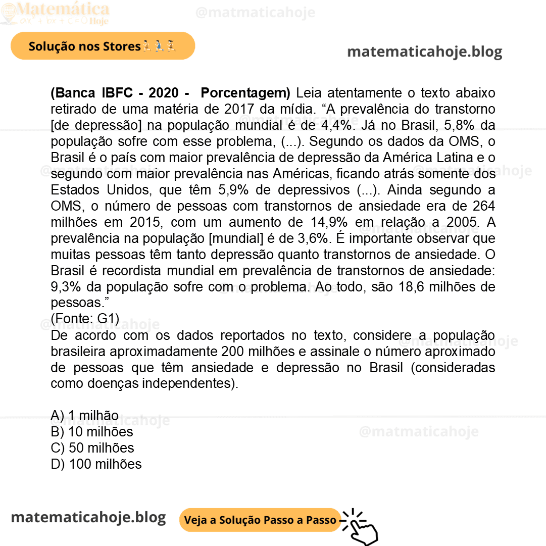 (Banca IBFC - 2020 - Porcentagem) Leia atentamente o texto abaixo retirado de uma matéria de 2017 da mídia. “A prevalência do transtorno [de depressão] na população mundial é de 4,4%. Já no Brasil, 5,8% da população sofre com esse problema, (...). Segundo os dados da OMS, o Brasil é o país com maior prevalência de depressão da América Latina e o segundo com maior prevalência nas Américas, ficando atrás somente dos Estados Unidos, que têm 5,9% de depressivos (...). Ainda segundo a OMS, o número de pessoas com transtornos de ansiedade era de 264 milhões em 2015, com um aumento de 14,9% em relação a 2005. A prevalência na população [mundial] é de 3,6%. É importante observar que muitas pessoas têm tanto depressão quanto transtornos de ansiedade. O Brasil é recordista mundial em prevalência de transtornos de ansiedade: 9,3% da população sofre com o problema. Ao todo, são 18,6 milhões de pessoas.” (Fonte: G1) De acordo com os dados reportados no texto, considere a população brasileira aproximadamente 200 milhões e assinale o número aproximado de pessoas que têm ansiedade e depressão no Brasil (consideradas como doenças independentes). A) 1 milhão B) 10 milhões C) 50 milhões D) 100 milhões
