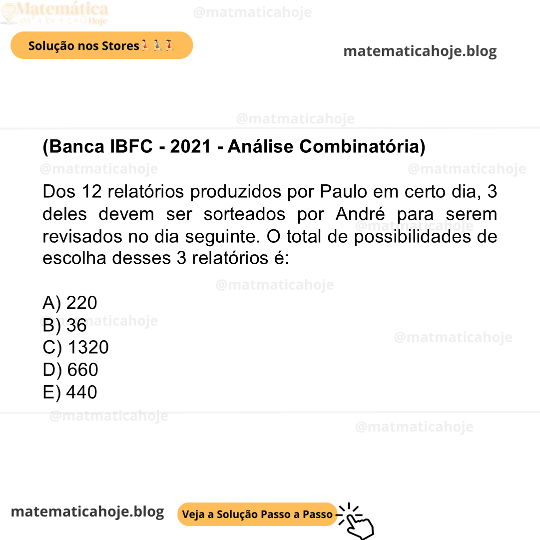 (Banca IBFC - 2021 - Análise Combinatória) Dos 12 relatórios produzidos por Paulo em certo dia, 3 deles devem ser sorteados por André para serem revisados no dia seguinte. O total de possibilidades de escolha desses 3 relatórios é: A) 220 B) 36 C) 1320 D) 660 E) 440