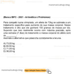 (Banca IBFC - 2021 - Aritmética e Problemas) Para competir numa olimpíada, um atleta de 72kg se submete a um tratamento específico para aumento de sua massa corporal. Nesse tratamento é dito que ele ganhará 150 gramas de massa por dia. Supondo que isso realmente ocorra com máxima precisão, após uma semana (7 dias) de tratamento a massa corporal do atleta será de ________: Assinale a alternativa que preencha corretamente a lacuna. A) 73,05 kg B) 84,50 kg C) 71,00 kg D) 96,00 kg