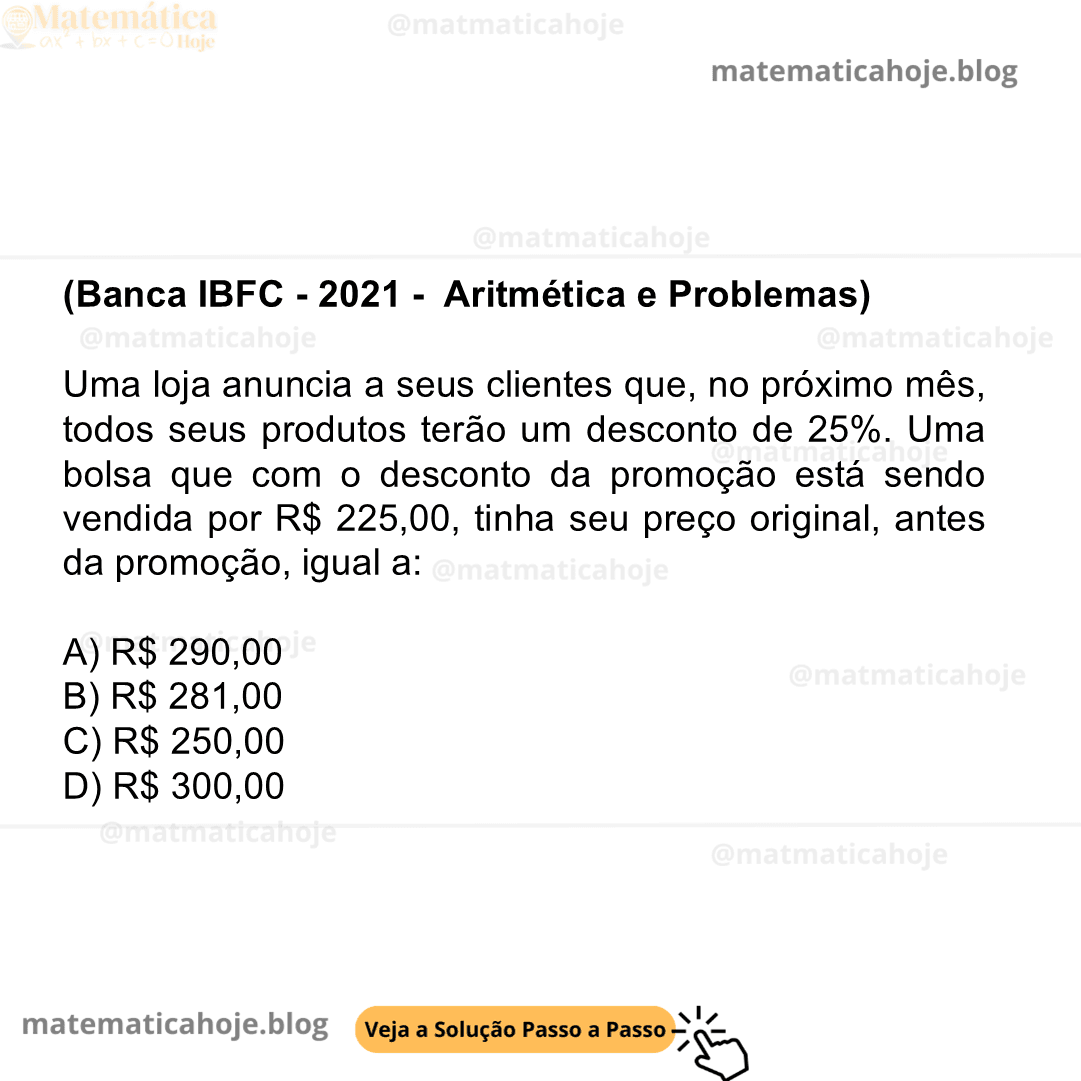 (Banca IBFC - 2021 - Aritmética e Problemas) Uma loja anuncia a seus clientes que, no próximo mês, todos seus produtos terão um desconto de 25%. Uma bolsa que com o desconto da promoção está sendo vendida por R$ 225,00, tinha seu preço original, antes da promoção, igual a: A) R$ 290,00 B) R$ 281,00 C) R$ 250,00 D) R$ 300,00