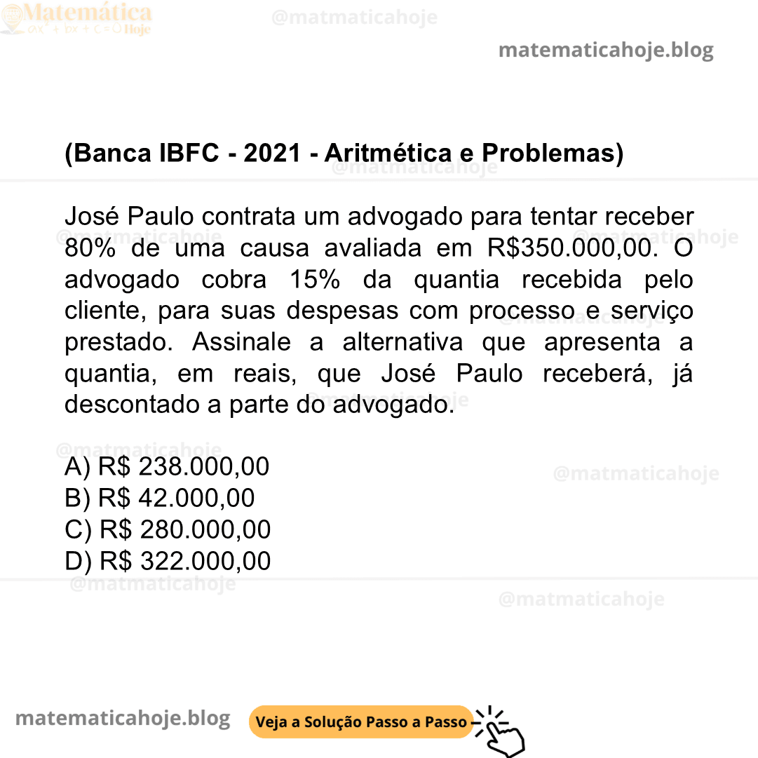 (Banca IBFC - 2021 - Aritmética e Problemas) José Paulo contrata um advogado para tentar receber 80% de uma causa avaliada em R$350.000,00. O advogado cobra 15% da quantia recebida pelo cliente, para suas despesas com processo e serviço prestado. Assinale a alternativa que apresenta a quantia, em reais, que José Paulo receberá, já descontado a parte do advogado. A) R$ 238.000,00 B) R$ 42.000,00 C) R$ 280.000,00 D) R$ 322.000,00