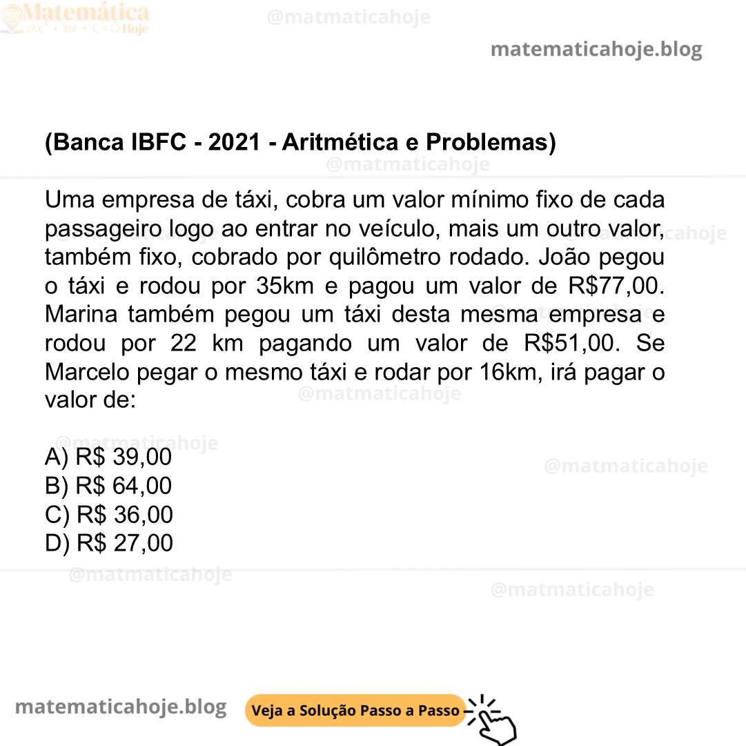 (Banca IBFC - 2021 - Aritmética e Problemas) Uma empresa de táxi, cobra um valor mínimo fixo de cada passageiro logo ao entrar no veículo, mais um outro valor, também fixo, cobrado por quilômetro rodado. João pegou o táxi e rodou por 35km e pagou um valor de R$77,00. Marina também pegou um táxi desta mesma empresa e rodou por 22 km pagando um valor de R$51,00. Se Marcelo pegar o mesmo táxi e rodar por 16km, irá pagar o valor de: A) R$ 39,00 B) R$ 64,00 C) R$ 36,00 D) R$ 27,00
