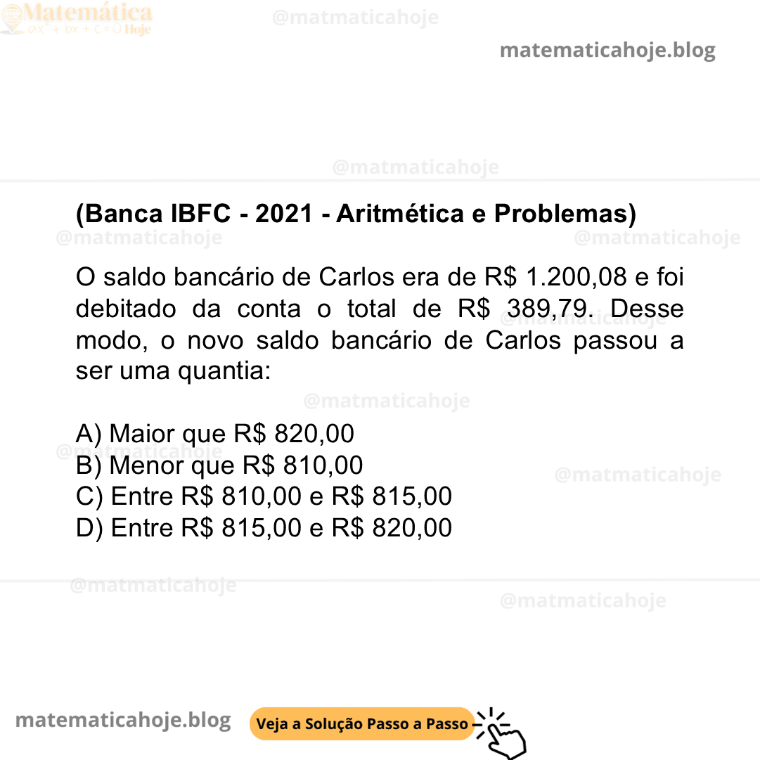 (Banca IBFC - 2021 - Aritmética e Problemas) O saldo bancário de Carlos era de R$ 1.200,08 e foi debitado da conta o total de R$ 389,79. Desse modo, o novo saldo bancário de Carlos passou a ser uma quantia: A) Maior que R$ 820,00 B) Menor que R$ 810,00 C) Entre R$ 810,00 e R$ 815,00 D) Entre R$ 815,00 e R$ 820,00