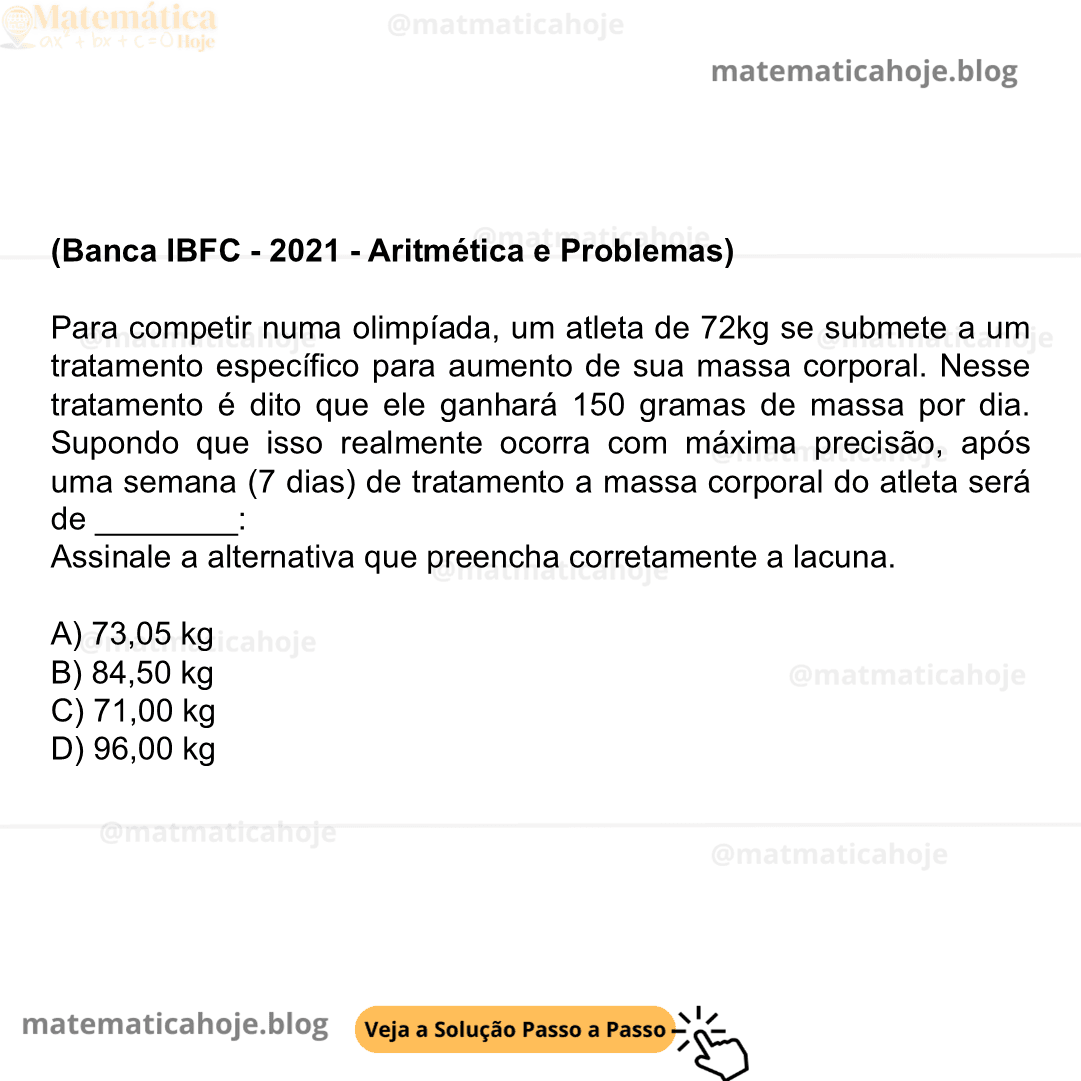 (Banca IBFC - 2021 - Aritmética e Problemas) Para competir numa olimpíada, um atleta de 72kg se submete a um tratamento específico para aumento de sua massa corporal. Nesse tratamento é dito que ele ganhará 150 gramas de massa por dia. Supondo que isso realmente ocorra com máxima precisão, após uma semana (7 dias) de tratamento a massa corporal do atleta será de ________: Assinale a alternativa que preencha corretamente a lacuna. A) 73,05 kg B) 84,50 kg C) 71,00 kg D) 96,00 kg