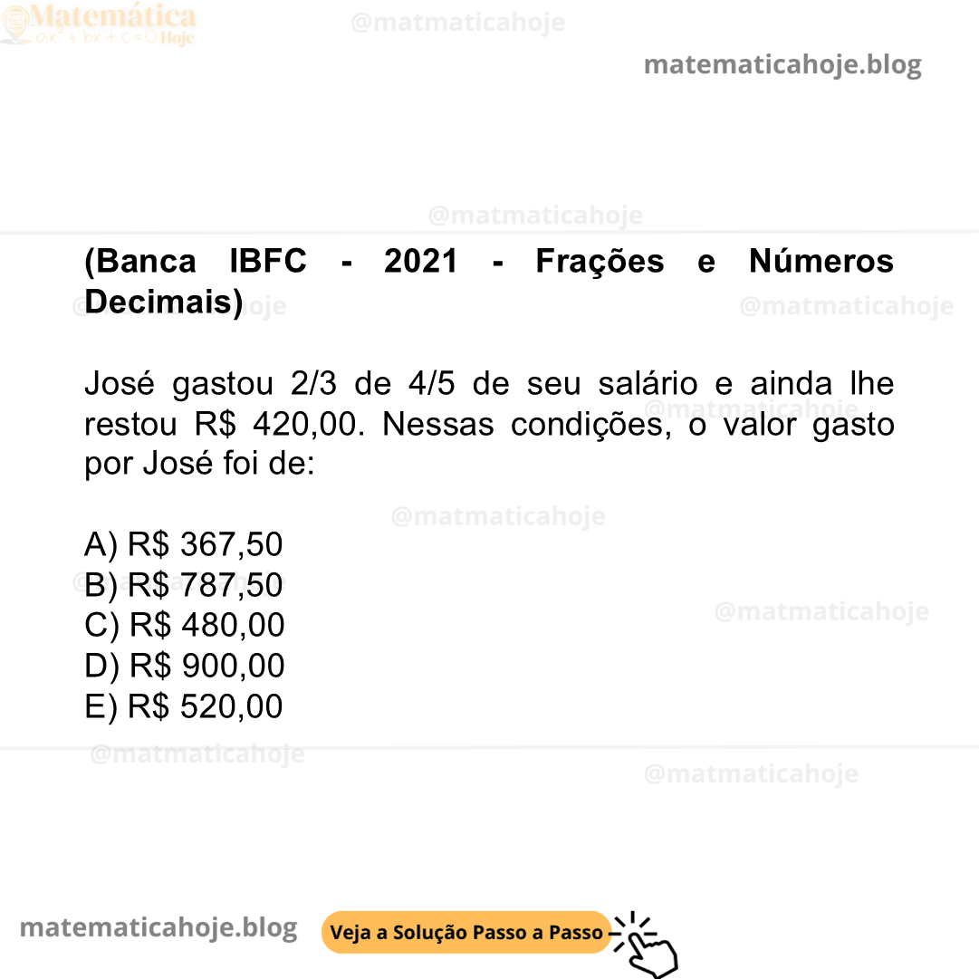 (Banca IBFC - 2021 - Frações e Números Decimais) José gastou 2/3 de 4/5 de seu salário e ainda lhe restou R$ 420,00. Nessas condições, o valor gasto por José foi de: A) R$ 367,50 B) R$ 787,50 C) R$ 480,00 D) R$ 900,00 E) R$ 520,00