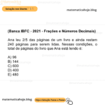 (Banca IBFC - 2021 - Frações e Números Decimais) Ana leu 2/5 das páginas de um livro e ainda restam 240 páginas para serem lidas. Nessas condições, o total de páginas do livro que Ana está lendo é: A) 96 B) 144 C) 600 D) 400 E) 480