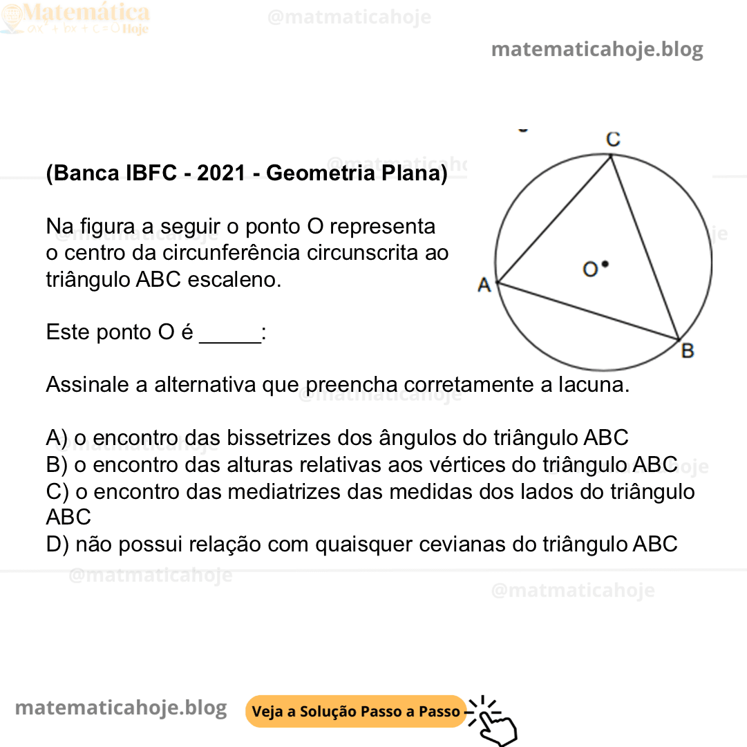 (Banca IBFC - 2021 - Geometria Plana) Na figura a seguir o ponto O representa o centro da circunferência circunscrita ao triângulo ABC escaleno. Este ponto O é _____:  Assinale a alternativa que preencha corretamente a lacuna. A) o encontro das bissetrizes dos ângulos do triângulo ABC B) o encontro das alturas relativas aos vértices do triângulo ABC  C) o encontro das mediatrizes das medidas dos lados do triângulo ABC D) não possui relação com quaisquer cevianas do triângulo ABC