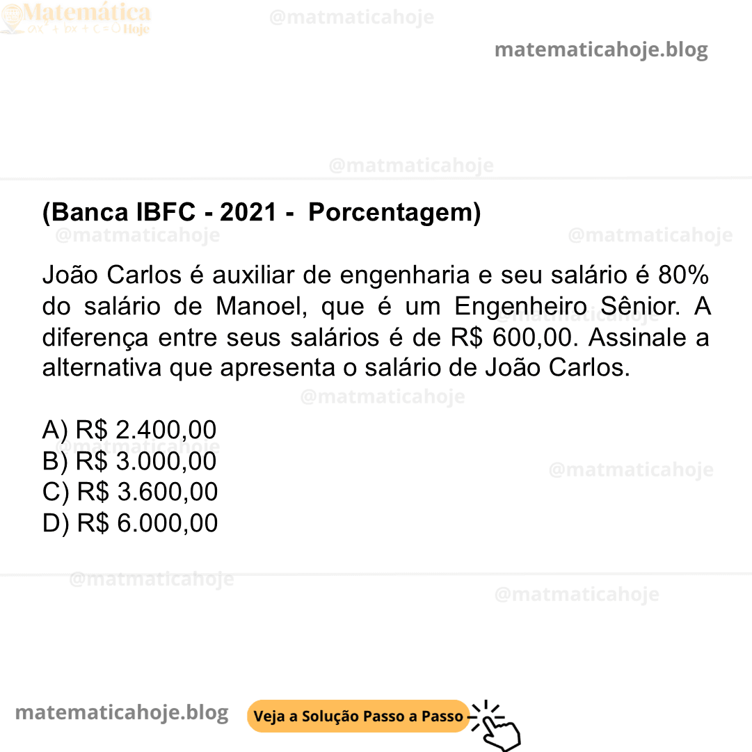 (Banca IBFC - 2021 - Porcentagem) João Carlos é auxiliar de engenharia e seu salário é 80% do salário de Manoel, que é um Engenheiro Sênior. A diferença entre seus salários é de R$ 600,00. Assinale a alternativa que apresenta o salário de João Carlos. A) R$ 2.400,00 B) R$ 3.000,00 C) R$ 3.600,00 D) R$ 6.000,00