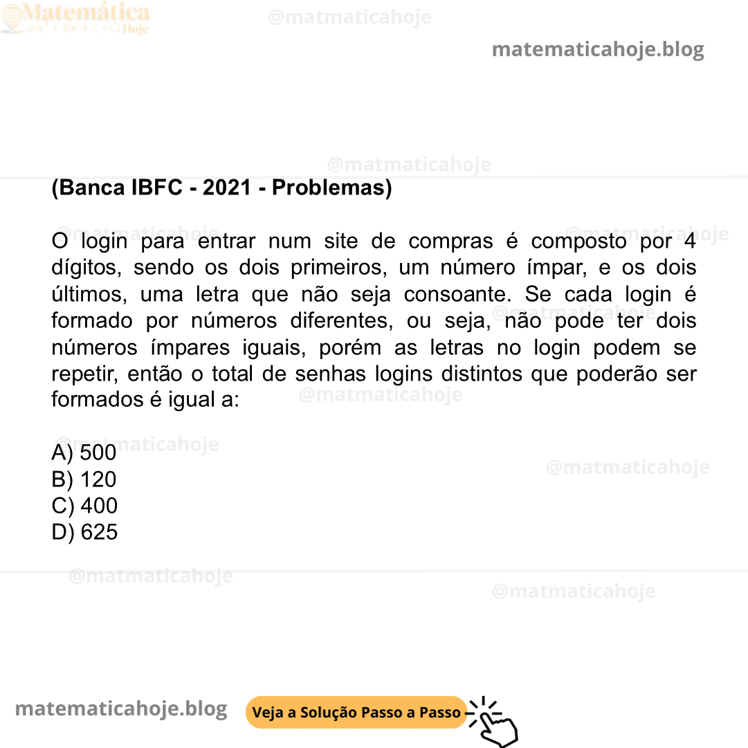 (Banca IBFC - 2021 - Problemas) O login para entrar num site de compras é composto por 4 dígitos, sendo os dois primeiros, um número ímpar, e os dois últimos, uma letra que não seja consoante. Se cada login é formado por números diferentes, ou seja, não pode ter dois números ímpares iguais, porém as letras no login podem se repetir, então o total de senhas logins distintos que poderão ser formados é igual a: A) 500 B) 120 C) 400 D) 625