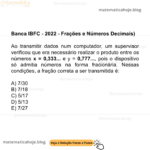 Banca IBFC - 2022 - Frações e Números Decimais) Ao transmitir dados num computador, um supervisor verificou que era necessário realizar o produto entre os números x = 0,333... e y = 0,777..., pois o dispositivo só admitia números na forma fracionária. Nessas condições, a fração correta a ser transmitida é: A) 7/30 B) 7/18 C) 5/17 D) 5/13 E) 7/27