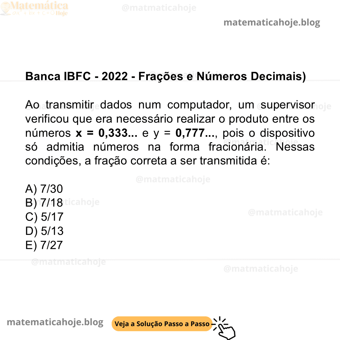 Banca IBFC - 2022 - Frações e Números Decimais) Ao transmitir dados num computador, um supervisor verificou que era necessário realizar o produto entre os números x = 0,333... e y = 0,777..., pois o dispositivo só admitia números na forma fracionária. Nessas condições, a fração correta a ser transmitida é: A) 7/30 B) 7/18 C) 5/17 D) 5/13 E) 7/27