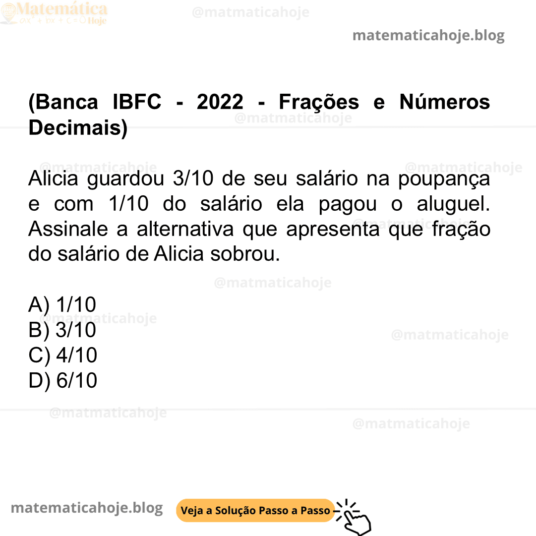 (Banca IBFC - 2022 - Frações e Números Decimais) Alicia guardou 3/10 de seu salário na poupança e com 1/10 do salário ela pagou o aluguel. Assinale a alternativa que apresenta que fração do salário de Alicia sobrou. A) 1/10 B) 3/10 C) 4/10 D) 6/10