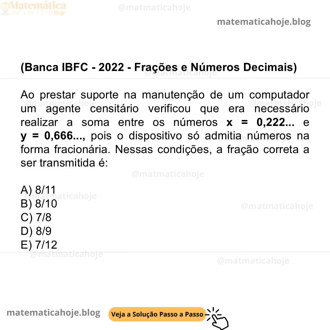 (Banca IBFC - 2022 - Frações e Números Decimais) Ao prestar suporte na manutenção de um computador um agente censitário verificou que era necessário realizar a soma entre os números x = 0,222... e y = 0,666..., pois o dispositivo só admitia números na forma fracionária. Nessas condições, a fração correta a ser transmitida é: A) 8/11 B) 8/10 C) 7/8 D) 8/9 E) 7/12