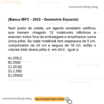 (Banca IBFC - 2022 - Geometria Espacial) Num posto de coleta, um agente censitário verificou que haviam chegado 12 notebooks idênticos e estavam todos fora da embalagem e empilhados numa única pilha. Se cada notebook tem espessura de 5 cm, comprimento de 24 cm e largura de 18 cm, então o volume total dessa pilha é, em dm3 , igual a: A) 259,2 B) 2592 C) 25,92 D) 2,592 E) 25920
