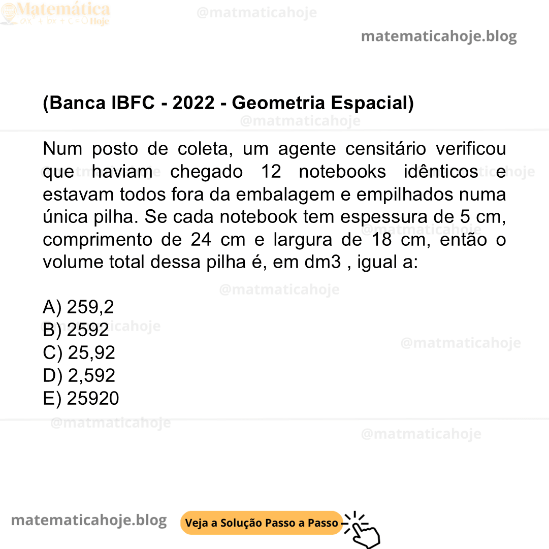 (Banca IBFC - 2022 - Geometria Espacial) Num posto de coleta, um agente censitário verificou que haviam chegado 12 notebooks idênticos e estavam todos fora da embalagem e empilhados numa única pilha. Se cada notebook tem espessura de 5 cm, comprimento de 24 cm e largura de 18 cm, então o volume total dessa pilha é, em dm3 , igual a: A) 259,2 B) 2592 C) 25,92 D) 2,592 E) 25920