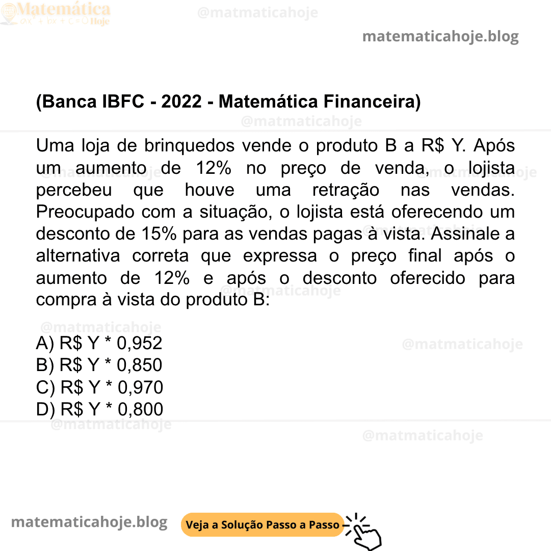 (Banca IBFC - 2022 - Matemática Financeira) Uma loja de brinquedos vende o produto B a R$ Y. Após um aumento de 12% no preço de venda, o lojista percebeu que houve uma retração nas vendas. Preocupado com a situação, o lojista está oferecendo um desconto de 15% para as vendas pagas à vista. Assinale a alternativa correta que expressa o preço final após o aumento de 12% e após o desconto oferecido para compra à vista do produto B: A) R$ Y * 0,952 B) R$ Y * 0,850 C) R$ Y * 0,970 D) R$ Y * 0,800