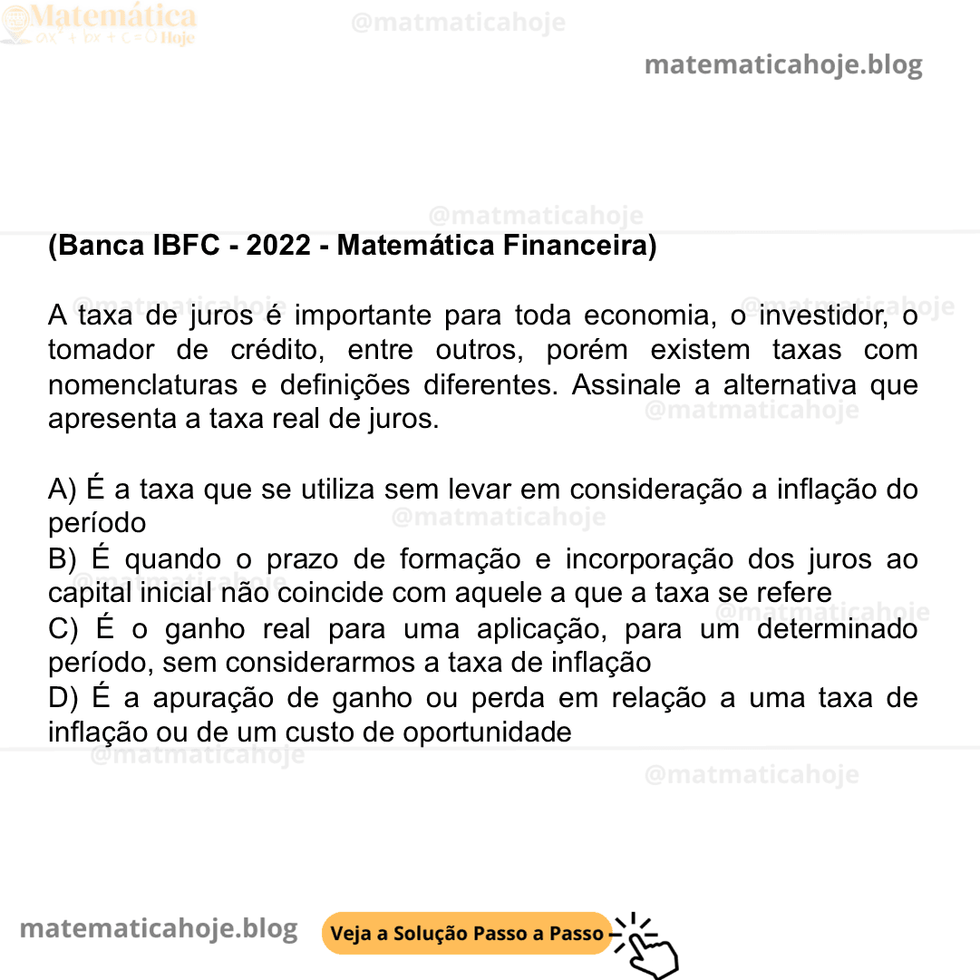 (Banca IBFC - 2022 - Matemática Financeira) A taxa de juros é importante para toda economia, o investidor, o tomador de crédito, entre outros, porém existem taxas com nomenclaturas e definições diferentes. Assinale a alternativa que apresenta a taxa real de juros. A) É a taxa que se utiliza sem levar em consideração a inflação do período B) É quando o prazo de formação e incorporação dos juros ao capital inicial não coincide com aquele a que a taxa se refere C) É o ganho real para uma aplicação, para um determinado período, sem considerarmos a taxa de inflação D) É a apuração de ganho ou perda em relação a uma taxa de inflação ou de um custo de oportunidade