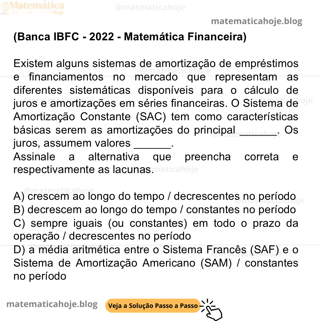 (Banca IBFC - 2022 - Matemática Financeira) Existem alguns sistemas de amortização de empréstimos e financiamentos no mercado que representam as diferentes sistemáticas disponíveis para o cálculo de juros e amortizações em séries financeiras. O Sistema de Amortização Constante (SAC) tem como características básicas serem as amortizações do principal ______. Os juros, assumem valores ______. Assinale a alternativa que preencha correta e respectivamente as lacunas. A) crescem ao longo do tempo / decrescentes no período B) decrescem ao longo do tempo / constantes no período C) sempre iguais (ou constantes) em todo o prazo da operação / decrescentes no período D) a média aritmética entre o Sistema Francês (SAF) e o Sistema de Amortização Americano (SAM) / constantes no período