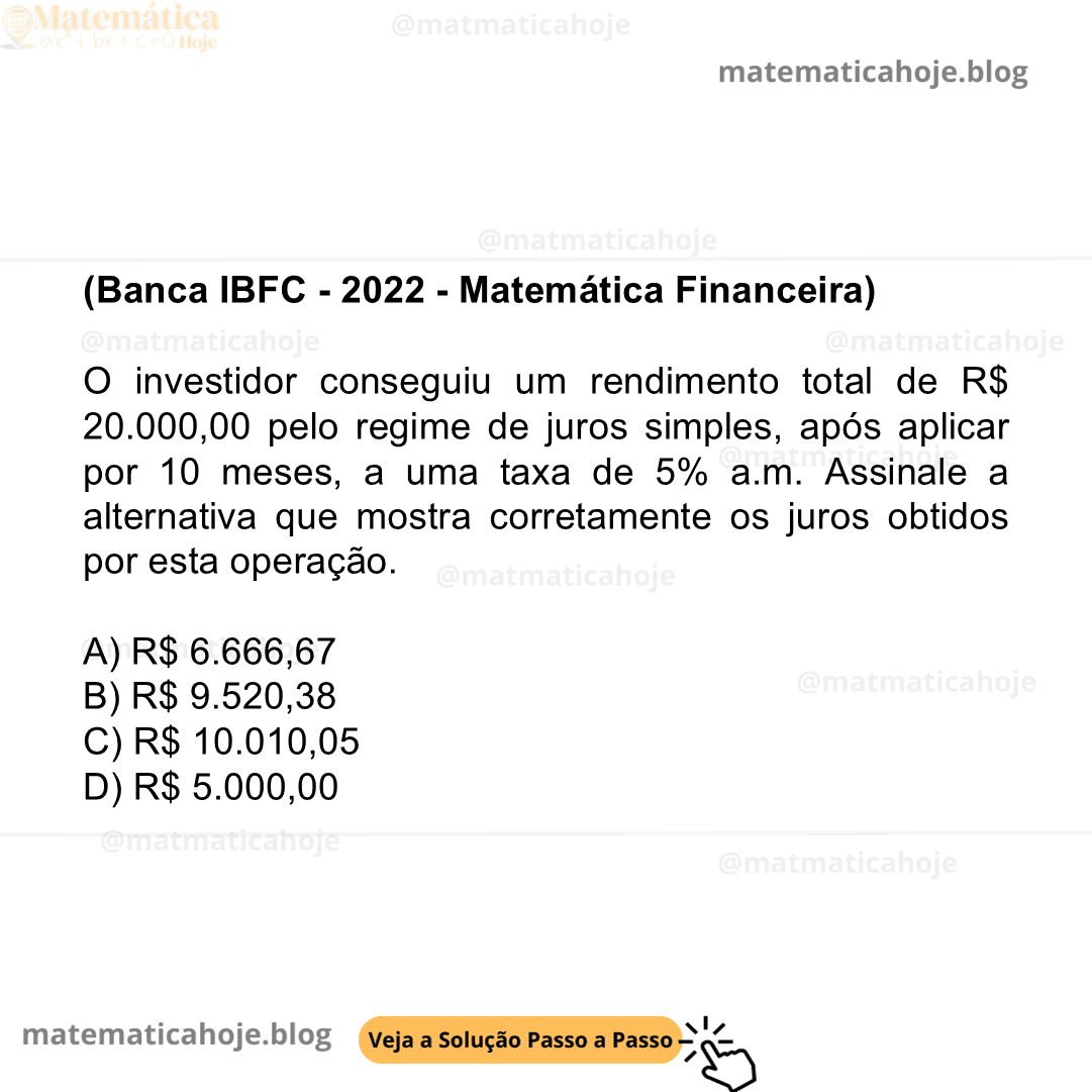 (Banca IBFC - 2022 - Matemática Financeira) O investidor conseguiu um rendimento total de R$ 20.000,00 pelo regime de juros simples, após aplicar por 10 meses, a uma taxa de 5% a.m. Assinale a alternativa que mostra corretamente os juros obtidos por esta operação. A) R$ 6.666,67 B) R$ 9.520,38 C) R$ 10.010,05 D) R$ 5.000,00