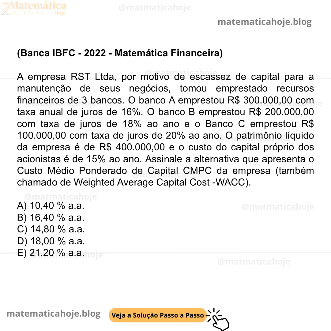 (Banca IBFC - 2022 - Matemática Financeira) A empresa RST Ltda, por motivo de escassez de capital para a manutenção de seus negócios, tomou emprestado recursos financeiros de 3 bancos. O banco A emprestou R$ 300.000,00 com taxa anual de juros de 16%. O banco B emprestou R$ 200.000,00 com taxa de juros de 18% ao ano e o Banco C emprestou R$ 100.000,00 com taxa de juros de 20% ao ano. O patrimônio líquido da empresa é de R$ 400.000,00 e o custo do capital próprio dos acionistas é de 15% ao ano. Assinale a alternativa que apresenta o Custo Médio Ponderado de Capital CMPC da empresa (também chamado de Weighted Average Capital Cost -WACC). A) 10,40 % a.a. B) 16,40 % a.a. C) 14,80 % a.a. D) 18,00 % a.a. E) 21,20 % a.a.