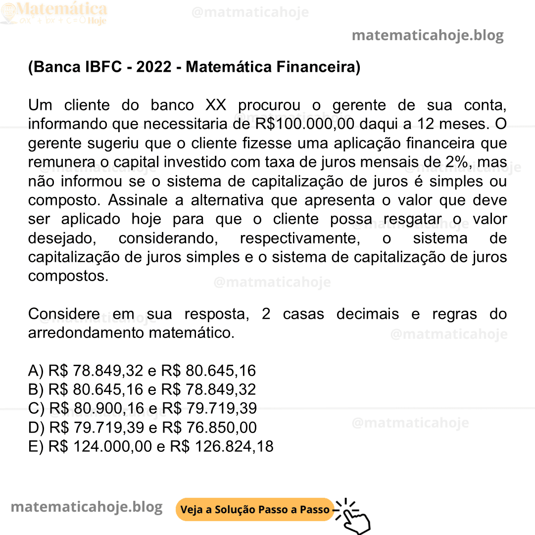 (Banca IBFC - 2022 - Matemática Financeira) Um cliente do banco XX procurou o gerente de sua conta, informando que necessitaria de R$100.000,00 daqui a 12 meses. O gerente sugeriu que o cliente fizesse uma aplicação financeira que remunera o capital investido com taxa de juros mensais de 2%, mas não informou se o sistema de capitalização de juros é simples ou composto. Assinale a alternativa que apresenta o valor que deve ser aplicado hoje para que o cliente possa resgatar o valor desejado, considerando, respectivamente, o sistema de capitalização de juros simples e o sistema de capitalização de juros compostos. Considere em sua resposta, 2 casas decimais e regras do arredondamento matemático. A) R$ 78.849,32 e R$ 80.645,16 B) R$ 80.645,16 e R$ 78.849,32 C) R$ 80.900,16 e R$ 79.719,39 D) R$ 79.719,39 e R$ 76.850,00 E) R$ 124.000,00 e R$ 126.824,18