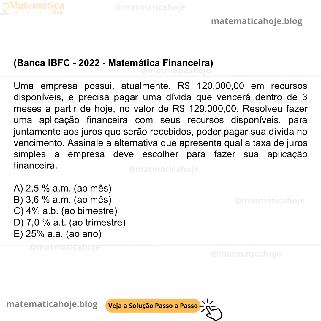 (Banca IBFC - 2022 - Matemática Financeira) Uma empresa possui, atualmente, R$ 120.000,00 em recursos disponíveis, e precisa pagar uma dívida que vencerá dentro de 3 meses a partir de hoje, no valor de R$ 129.000,00. Resolveu fazer uma aplicação financeira com seus recursos disponíveis, para juntamente aos juros que serão recebidos, poder pagar sua dívida no vencimento. Assinale a alternativa que apresenta qual a taxa de juros simples a empresa deve escolher para fazer sua aplicação financeira. A) 2,5 % a.m. (ao mês) B) 3,6 % a.m. (ao mês) C) 4% a.b. (ao bimestre) D) 7,0 % a.t. (ao trimestre) E) 25% a.a. (ao ano)